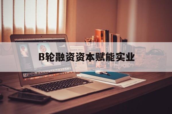 合作市B轮融资资本赋能实业(b轮融资公司值得工作吗)