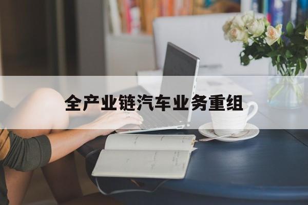 合作市全产业链汽车业务重组(全产业链汽车业务重组的意义)